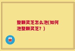 整颗灵芝怎么泡(如何泡整颗灵芝？)
