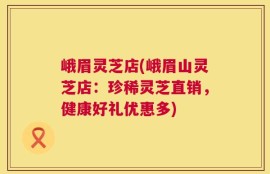 峨眉灵芝店(峨眉山灵芝店：珍稀灵芝直销，健康好礼优惠多)