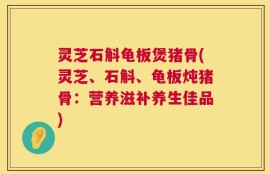 灵芝石斛龟板煲猪骨(灵芝、石斛、龟板炖猪骨：营养滋补养生佳品)