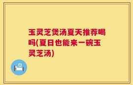 玉灵芝煲汤夏天推荐喝吗(夏日也能来一碗玉灵芝汤)