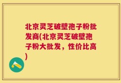 北京灵芝破壁孢子粉批发商(北京灵芝破壁孢子粉大批发，性价比高)