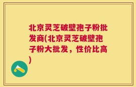 北京灵芝破壁孢子粉批发商(北京灵芝破壁孢子粉大批发，性价比高)