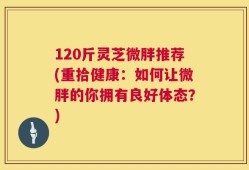 120斤灵芝微胖推荐(重拾健康：如何让微胖的你拥有良好体态？)