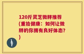 120斤灵芝微胖推荐(重拾健康：如何让微胖的你拥有良好体态？)