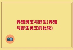 养殖灵芝与野生(养殖与野生灵芝的比较)