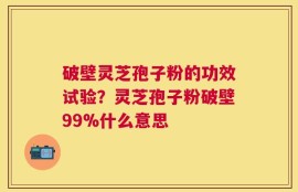 破壁灵芝孢子粉的功效试验？灵芝孢子粉破壁99%什么意思