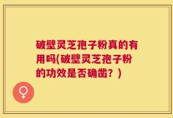 破壁灵芝孢子粉真的有用吗(破壁灵芝孢子粉的功效是否确凿？)