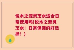 悦木之源灵芝水适合日常使用吗(悦木之源灵芝水：日常保健的好选择！)
