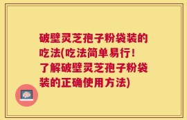 破壁灵芝孢子粉袋装的吃法(吃法简单易行！了解破壁灵芝孢子粉袋装的正确使用方法)