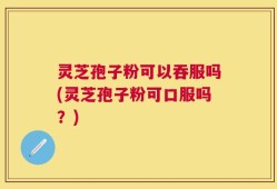 灵芝孢子粉可以吞服吗(灵芝孢子粉可口服吗？)