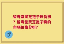 留寿堂灵芝孢子粉价格？留寿堂灵芝孢子粉的市场价格分析？