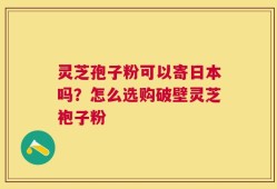 灵芝孢子粉可以寄日本吗？怎么选购破壁灵芝袍子粉