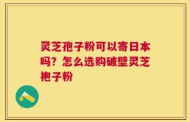 灵芝孢子粉可以寄日本吗？怎么选购破壁灵芝袍子粉