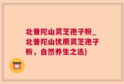 北普陀山灵芝孢子粉_北普陀山优质灵芝孢子粉，自然养生之选)
