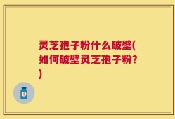 灵芝孢子粉什么破壁(如何破壁灵芝孢子粉？)