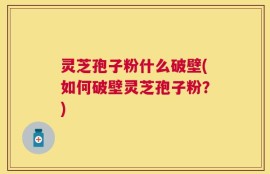 灵芝孢子粉什么破壁(如何破壁灵芝孢子粉？)