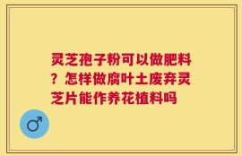 灵芝孢子粉可以做肥料？怎样做腐叶土废弃灵芝片能作养花植料吗