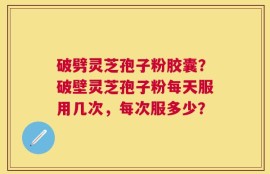 破劈灵芝孢子粉胶囊？破壁灵芝孢子粉每天服用几次，每次服多少？