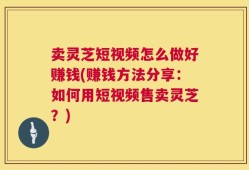 卖灵芝短视频怎么做好赚钱(赚钱方法分享：如何用短视频售卖灵芝？)