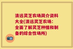 清远灵芝农场简介资料大全(清远灵芝农场：全面了解灵芝种植和制备的综合性场所)