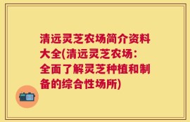 清远灵芝农场简介资料大全(清远灵芝农场：全面了解灵芝种植和制备的综合性场所)