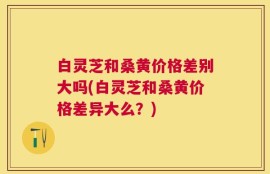 白灵芝和桑黄价格差别大吗(白灵芝和桑黄价格差异大么？)
