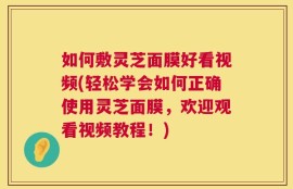 如何敷灵芝面膜好看视频(轻松学会如何正确使用灵芝面膜，欢迎观看视频教程！)