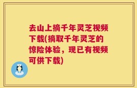 去山上摘千年灵芝视频下载(摘取千年灵芝的惊险体验，现已有视频可供下载)
