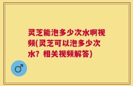 灵芝能泡多少次水啊视频(灵芝可以泡多少次水？相关视频解答)