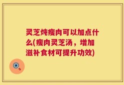 灵芝炖瘦肉可以加点什么(瘦肉灵芝汤，增加滋补食材可提升功效)