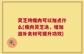 灵芝炖瘦肉可以加点什么(瘦肉灵芝汤，增加滋补食材可提升功效)