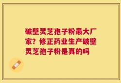 破壁灵芝孢子粉最大厂家？修正药业生产破壁灵芝孢子粉是真的吗