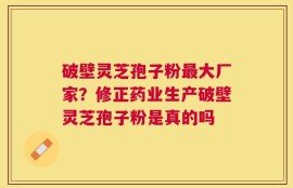 破壁灵芝孢子粉最大厂家？修正药业生产破壁灵芝孢子粉是真的吗