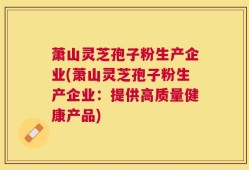 萧山灵芝孢子粉生产企业(萧山灵芝孢子粉生产企业：提供高质量健康产品)