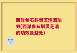西洋参石斛灵芝泡酒功效(西洋参石斛灵芝酒的功效及益处)