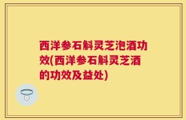 西洋参石斛灵芝泡酒功效(西洋参石斛灵芝酒的功效及益处)
