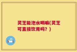 灵芝能泡水喝嘛(灵芝可直接饮用吗？)