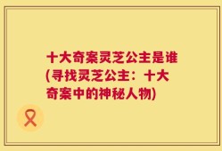 十大奇案灵芝公主是谁(寻找灵芝公主：十大奇案中的神秘人物)