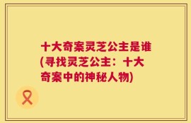 十大奇案灵芝公主是谁(寻找灵芝公主：十大奇案中的神秘人物)