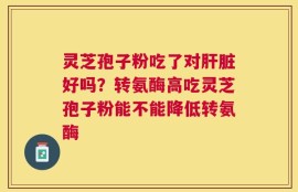 灵芝孢子粉吃了对肝脏好吗？转氨酶高吃灵芝孢子粉能不能降低转氨酶