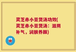 灵芝赤小豆煲汤功效(灵芝赤小豆煲汤：滋阴补气，润肤养颜)