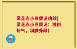 灵芝赤小豆煲汤功效(灵芝赤小豆煲汤：滋阴补气，润肤养颜)