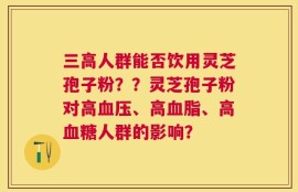 三高人群能否饮用灵芝孢子粉？？灵芝孢子粉对高血压、高血脂、高血糖人群的影响？