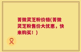 菁微灵芝粉价格(菁微灵芝粉售价大优惠，快来购买！)