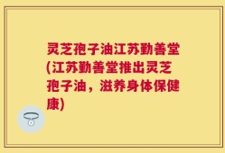 灵芝孢子油江苏勤善堂(江苏勤善堂推出灵芝孢子油，滋养身体保健康)