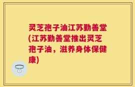 灵芝孢子油江苏勤善堂(江苏勤善堂推出灵芝孢子油，滋养身体保健康)