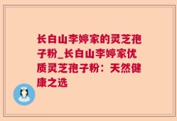 长白山李婷家的灵芝孢子粉_长白山李婷家优质灵芝孢子粉：天然健康之选