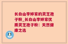 长白山李婷家的灵芝孢子粉_长白山李婷家优质灵芝孢子粉：天然健康之选