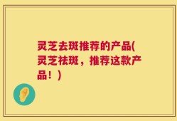 灵芝去斑推荐的产品(灵芝祛斑，推荐这款产品！)