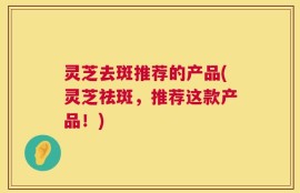 灵芝去斑推荐的产品(灵芝祛斑，推荐这款产品！)